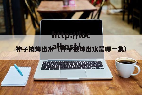 神子被焯出水（神子被焯出水是哪一集）
